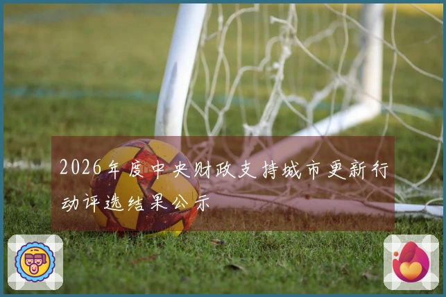 2026年度中央财政支持城市更新行动评选结果公示
