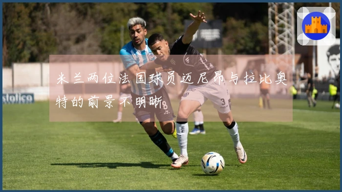 米兰两位法国球员迈尼昂与拉比奥特的前景不明晰